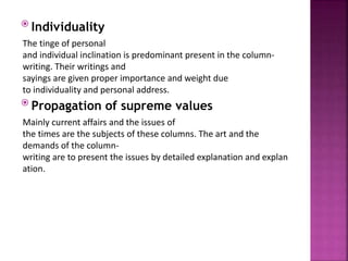  Individuality
The tinge of personal
and individual inclination is predominant present in the column-
writing. Their writings and
sayings are given proper importance and weight due
to individuality and personal address.
 Propagation of supreme values
Mainly current affairs and the issues of
the times are the subjects of these columns. The art and the
demands of the column-
writing are to present the issues by detailed explanation and explan
ation.
 