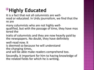 Highly Educated
It is a fact that not all columnists are well-
read or educated. In Urdu journalism, we find that the
re are
many columnists who are not highly well-
qualified, but with the passage of time, they have mas
tered the
traits of columnists and they are now heavily paid by
the newspapers. No doubt, they have definitely
well-read now. It
is deemed so because he will understand
the changing times,
and will be able make readers comprehend too.
Secondly, it important for him to having knowledge of
the related fields for which he is writing.
 