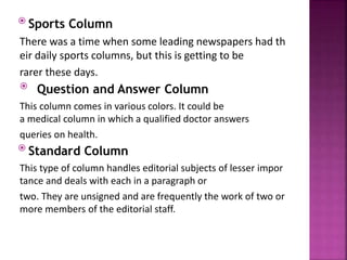  Sports Column
There was a time when some leading newspapers had th
eir daily sports columns, but this is getting to be
rarer these days.
 Question and Answer Column
This column comes in various colors. It could be
a medical column in which a qualified doctor answers
queries on health.
 Standard Column
This type of column handles editorial subjects of lesser impor
tance and deals with each in a paragraph or
two. They are unsigned and are frequently the work of two or
more members of the editorial staff.
 