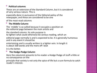  Political columns
These are an extension of the Standard Column, but it is considered
of very serious nature. This is
especially done in pursuance of the Editorial policy of the
newspaper, and these are considered to be one
of the most-read columns
 The Middle Column
The `middle' is so-called because it occupies a position on
the editorial page between the main article and
the standard column. Its sole purpose is
to lighten what could otherwise be serious reading, which an
editorial page normally is and is expected to be. It is generally humorous
and in any event it should be
entertaining and is usually written in a lighter vein. In length it
is about 500 words and the more off- beat
it is the better.
 The Hodge-Podge Column
Here the columnist presents to his reader a Hodge Podge of stuff a little or
no consequence on the
principle that variety is not only the spice of life but a sure formula to catch
reader's interest.
 