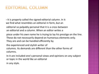 - It is properly called the signed editorial column. In it
we find what resembles an editorial in form, but an
editorial so palpably personal that it is a cross between
an editorial and a column. When an editor writes a
piece under his own name he is trying to lay his prestige on the line.
These do not necessarily depend on humorous elements only.
They are and can be handled efficiently by
the experienced and stylish writer of
columns. Its demands are different than the other forms of
columns.
In it are included one's personal views and opinions on any subject
or topic in the world like an editorial
in any style.
 