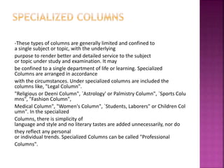 -These types of columns are generally limited and confined to
a single subject or topic, with the underlying
purpose to render better and detailed service to the subject
or topic under study and examination. It may
be confined to a single department of life or learning. Specialized
Columns are arranged in accordance
with the circumstances. Under specialized columns are included the
columns like, "Legal Column".
"Religious or Deeni Column", `Astrology' or Palmistry Column", `Sports Colu
mns", "Fashion Column",
Medical Column", "Women's Column", `Students, Laborers" or Children Col
umn". In the specialized
Columns, there is simplicity of
language and style and no literary tastes are added unnecessarily, nor do
they reflect any personal
or individual trends. Specialized Columns can be called "Professional
Columns".
 