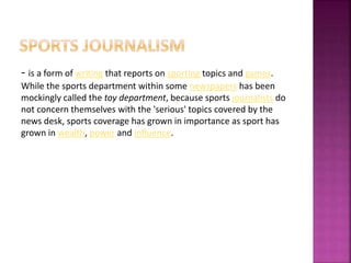 - is a form of writing that reports on sporting topics and games.
While the sports department within some newspapers has been
mockingly called the toy department, because sports journalists do
not concern themselves with the 'serious' topics covered by the
news desk, sports coverage has grown in importance as sport has
grown in wealth, power and influence.
 