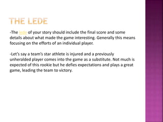 -The lede of your story should include the final score and some
details about what made the game interesting. Generally this means
focusing on the efforts of an individual player.
-Let’s say a team’s star athlete is injured and a previously
unheralded player comes into the game as a substitute. Not much is
expected of this rookie but he defies expectations and plays a great
game, leading the team to victory.
 