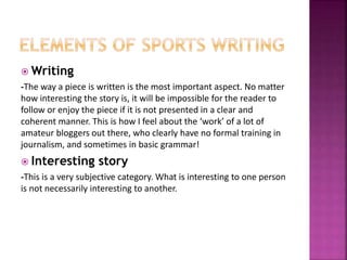  Writing
-The way a piece is written is the most important aspect. No matter
how interesting the story is, it will be impossible for the reader to
follow or enjoy the piece if it is not presented in a clear and
coherent manner. This is how I feel about the ‘work’ of a lot of
amateur bloggers out there, who clearly have no formal training in
journalism, and sometimes in basic grammar!
 Interesting story
-This is a very subjective category. What is interesting to one person
is not necessarily interesting to another.
 