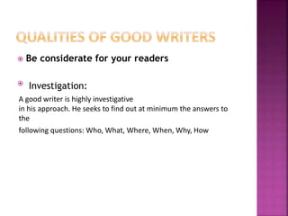  Be considerate for your readers
 Investigation:
A good writer is highly investigative
in his approach. He seeks to find out at minimum the answers to
the
following questions: Who, What, Where, When, Why, How
 