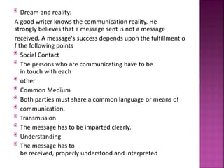  Dream and reality:
A good writer knows the communication reality. He
strongly believes that a message sent is not a message
received. A message's success depends upon the fulfillment o
f the following points
 Social Contact
 The persons who are communicating have to be
in touch with each
 other
 Common Medium
 Both parties must share a common language or means of
 communication.
 Transmission
 The message has to be imparted clearly.
 Understanding
 The message has to
be received, properly understood and interpreted
 