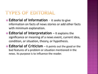  Editorial of Information – it seeks to give
information on facts of news stories or add other facts
with minimum explanation.
 Editorial of Interpretation – It explains the
significance or meaning of a news event, current idea,
condition, or situation, theory, or hypothesis.
 Editorial of Criticism – It points out the good or the
bad features of a problem or situation mentioned in the
news. Its purpose is to influence the reader.
 