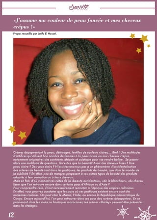 Société
12
«J’assume ma couleur de peau foncée et mes cheveux
crépus !»
Propos recueillis par Latifa El Houari. 
 
Crèmes dépigmentant la peau, défrisages, lentilles de couleurs claires,... Bref ! Une multitudes
d’artifices qu’utilisent bon nombre de femmes à la peau brune ou aux cheveux crépus,
notamment originaires des continents africain et asiatique pour «se rendre belles». Se posent
alors une multitude de questions. Qu’est-ce que la beauté? Avoir des cheveux lisses ? Une
peau claire ? Des yeux clairs ? N’assisterions-nous pas à un phénomène d’occidentalisation
des critères de beauté tant dans les pratiques, les produits de beauté, que dans le monde de
la publicité ? En effet, peu de marques proposent à ces autres types de beauté des produits
adaptés à leur carnation ou à leurs cheveux. 
Mais en fait, d’où viennent ces cultes de la «beauté occidentale», «de la blancheur», «du cheveu
lisse» que l’on retrouve encore dans certains pays d’Afrique ou d’Asie ? 
Pour comprendre cela, il faut nécessairement remonter à l’époque des empires coloniaux.
En effet, vous pourrez constater que les pays où ces pratiques existent encore sont des
anciennes colonies. On peut citer le Maroc, l’Inde, ou encore la République démocratique du
Congo. Encore aujourd’hui, l’on peut retrouver dans ces pays des «crèmes décapantes». En se
promenant dans les souks ou boutiques marocaines, les crèmes «Shirley» peuvent être présentes
dans les étalages. 
 