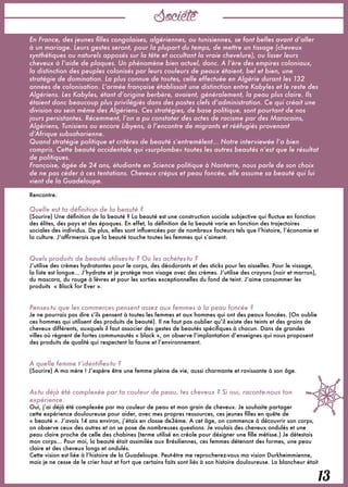 Société
13
En France, des jeunes filles congolaises, algériennes, ou tunisiennes, se font belles avant d’aller
à un mariage. Leurs gestes seront, pour la plupart du temps, de mettre un tissage (cheveux
synthétiques ou naturels apposés sur la tête et occultant la vraie chevelure), ou lisser leurs
cheveux à l’aide de plaques. Un phénomène bien actuel, donc. A l’ère des empires coloniaux,
la distinction des peuples colonisés par leurs couleurs de peaux étaient, bel et bien, une
stratégie de domination. La plus connue de toutes, celle effectuée en Algérie durant les 132
années de colonisation. L’armée française établissait une distinction entre Kabyles et le reste des
Algériens. Les Kabyles, étant d’origine berbère, avaient, généralement, la peau plus claire. Ils
étaient donc beaucoup plus privilégiés dans des postes clefs d’administration. Ce qui créait une
division au sein même des Algériens. Ces stratégies, de base politique, sont pourtant de nos
jours persistantes. Récemment, l’on a pu constater des actes de racisme par des Marocains,
Algériens, Tunisiens ou encore Libyens, à l’encontre de migrants et rééfugiés provenant
d’Afrique subsaharienne.
Quand stratégie politique et critères de beauté s’entremêlent... Notre interviewée l’a bien
compris. Cette beauté occidentale qui «surplombe» toutes les autres beautés n’est que le résultat
de politiques.
Françoise, âgée de 24 ans, étudiante en Science politique à Nanterre, nous parle de son choix
de ne pas céder à ces tentations. Cheveux crépus et peau foncée, elle assume sa beauté qui lui
vient de la Guadeloupe.
Rencontre.
 
Quelle est ta définition de la beauté ?
(Sourire) Une définition de la beauté ? La beauté est une construction sociale subjective qui fluctue en fonction
des élites, des pays et des époques. En effet, la définition de la beauté varie en fonction des trajectoires
sociales des individus. De plus, elles sont influencées par de nombreux facteurs tels que l’histoire, l’économie et
la culture. J’affirmerais que la beauté touche toutes les femmes qui s’aiment.
 
 
Quels produits de beauté utilises-tu ? Où les achètes-tu ?
J’utilise des crèmes hydratantes pour le corps, des déodorants et des sticks pour les aisselles. Pour le vissage,
la liste est longue… J’hydrate et je protège mon visage avec des crèmes. J’utilise des crayons (noir et marron),
du mascara, du rouge à lèvres et pour les sorties exceptionnelles du fond de teint. J’aime consommer les
produits  « Black for Ever ».
 
 
Penses-tu que les commerces pensent assez aux femmes à la peau foncée ?
Je ne pourrais pas dire s’ils pensent à toutes les femmes et aux hommes qui ont des peaux foncées. (On oublie
ces hommes qui utilisent des produits de beauté). Il ne faut pas oublier qu’il existe des teints et des grains de
cheveux différents, auxquels il faut associer des gestes de beautés spécifiques à chacun. Dans de grandes
villes où règnent de fortes communautés « black », on observe l’implantation d’enseignes qui nous proposent
des produits de qualité qui respectent la faune et l’environnement.
 
 
A quelle femme t’identifies-tu ?
(Sourire) A ma mère ! J’espère être une femme pleine de vie, aussi charmante et ravissante à son âge. 
 
 
As-tu déjà été complexée par ta couleur de peau, tes cheveux ? Si oui, raconte-nous ton
expérience.
Oui, j’ai déjà été complexée par ma couleur de peau et mon grain de cheveux. Je souhaite partager
cette expérience douloureuse pour aider, avec mes propres ressources, ces jeunes filles en quête de
« beauté ». J’avais 14 ans environ, j’étais en classe de3ème. A cet âge, on commence à découvrir son corps,
on observe ceux des autres et on se pose de nombreuses questions. Je voulais des cheveux ondulés et une
peau claire proche de celle des chabines (terme utilisé en créole pour désigner une fille métisse.) Je détestais
mon corps… Pour moi, la beauté était assimilée aux Brésiliennes, ces femmes détenant des formes, une peau
claire et des cheveux longs et ondulés.
Cette vision est liée à l’histoire de la Guadeloupe. Peut-être me reprocherez-vous ma vision Durkheimmienne,
mais je ne cesse de le crier haut et fort que certains faits sont liés à son histoire douloureuse. La blancheur était
 