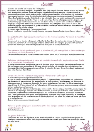 Société
14
assimilée à la beauté, à la réussite et à l’intelligence. 
Aujourd’hui les choses « changent ». Cependant, dans cette ère post-coloniale, il existe toujours des chaînes
dans les mentalités antillaises. Cette interview me rappelle fortement un séminaire « Etudes coloniale et
post-coloniale » qui nous invitait à découvrir les constructions sociales liées à l’orientalisme. Ce petit détour
historique qui peut être frappé de réductionnisme était indispensable pour comprendre cette Françoise de
14ans. En effet, j’étais en quête d’identité, à un âge vulnérable dans une société post-coloniale. A ce moment
précis, vous devez vous demander s’il y a eu un évènement qui illumina cette époque sombre. Je pense que
tout commença par les études supérieures. Au sein de ma filière, on observe cette société sous différents
angles qui nous permet d’étudier les constructions sociales. Puis, cette phase a dû passer du fait de mes
nombreux voyages. En quittant mon île, je me suis rendue compte que certains critères qui nous semblaient
indispensables sont si futiles ailleurs.
Je regrette juste d’être sortie de l’ignorance aussi tard.
Comme vous l’aurez compris, j’ai changé. J’assume ma couleur de peau foncée et mes cheveux crépus.
 
 
Les publicités et les égéries représentent souvent des femmes blanches. Parviens-tu à t’identifier
à elles ?
Franchement, je ne cherche même pas à m’identifier à elles. On a des courbes, des formes, des hanches que
l’on assume pleinement. Il est vrai que j’ai tendance à être victime des enseignes qui prennent la peine de
prendre des mannequins détenant une peau foncée et un grain de cheveux non-modifié.
 
 
Que penses-tu du fait que Dior ait, pour la première fois, pris une égérie à la peau foncée que
l’an dernier, en 2015 (Rihanna) ?
Certains affirmeront que les choses commencent à évoluer. A mon avis, c’est une pure stratégie commerciale.
 
 
Défrisage, dépigmentation de la peau, etc. sont des choses de plus en plus répandues. Quelle
est la situation en Guadeloupe ?
Je pense pouvoir donner mon point de vue sur le défrisage qui est plus répandu. De nombreuses femmes ont
été touchées par cette «nécessité» de défrisage qui était assimilée à la beauté et à un gain de temps. Les
hommes préfèrent les femmes aux cheveux défrisés, ils ont moins de risque de voir leurs doigts restés coincés
dans cette chevelure d’or. (Rires)
Qu’en est-il pour toi ? Utilises-tu des produits éclaircissants ? Défrisages ?
Je ne toucherai jamais aux produits éclaircissants.
A l’âge de 13 ans, ma mère avait défrisé mes cheveux.  Ce geste avait été perçu comme une consécration
me permettant de me rapprocher des femmes fatales, et pour ma mère, c’était seulement une délivrance. Je
détenais un grain de cheveux qui demandait des heures et des heures d’entretien. J’ai défrisé mes cheveux
jusqu’à l’âge de 19 ans. Aujourd’hui, je n’utilise plus de défrisage, au contraire, je consomme des produits qui
activent les boucles, quel paradoxe.
En Guadeloupe, des actions sont réalisées pour promouvoir les cheveux crépus, des articles, des ouvrages, des
tutoriels et des reportages évoquent cela. Malheureusement, je trouve que la situation évolue lentement. Cette
situation est peut-être liée au nombre de temps qu’il faut consacrer à nos cheveux. Je consacre trois heures
pour l’avant shampoing, deux heures pour le shampoing, 30 minutes pour l’après shampoing,  et trois heures
pour le démêlage. Ah oui, trois heures pour le démêlage puisqu’il faut utiliser des huiles, une brosse spécifique
et un sèche cheveux.
Que ne ferions-nous pas pour nos cheveux ?
 
 
Penses-tu que les campagnes publicitaires et les films français reflètent le melting-pot de la
société française ?
En toute franchise, non
 
 
Tes gestes de beauté ? :)
Consommer des fruits, des légumes et du thé. Eviter la cigarette et l’alcool. Toujours utiliser des glaçons au
réveil pour camoufler mes cernes. Enfin, toujours demander des conseils pour obtenir des produits qui ravivent
ma peau foncée !
 