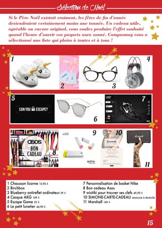 15
SélectiondeNoël
Si le Père Noël existait vraiment, les fêtes de fin d’année
deviendraient certainement moins une tannée. Un cadeau utile,
agréable ou encore original, vous voulez produire l’effet souhaité
quand l’heure d’ouvrir vos paquets aura sonné. Campusmag vous a
sélectionné une liste qui plaira à toutes et à tous !
1
5
8
9 10
11
6
7
2 3
4
1 Chausson licorne 15,90 €
2 Birchbox
3 Blueberry antireflet ordinateur 39 €
4 Casque AKG 149 €
5 Escape Game 25 €
6 Le petit lunetier 44,90 €
7 Personnalisation de basket Nike
8 Bon cadeau Asos
9 wisitiki pour trouver ses clefs 49,90 €
10 SIMONE-CARTE-CADEAU manicure à domicile
11 Marshall 149 €
 