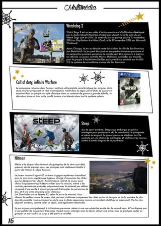 Multimédia
16
Watchdog 2
Watch Dogs 2 est un jeu vidéo d’action-aventure et d’infiltration développé
par le studio Ubisoft Montréal et édité par Ubisoft. C’est la suite du jeu
Watch Dogs sorti en 2014. La sortie du jeu est prévue pour le 15 novembre
2016 sur PlayStation 4 et Xbox One1, et le 29 novembre 2016 sur Microsoft
Windows2.
Après Chicago, le jeu se déroule cette fois-ci dans la ville de San Francisco
aux États-Unis3. Le jeu peut être joué en perspective troisième personne et
en perspective première personne, le monde peut être parcouru à pied ou
en véhicule. Le joueur contrôle Marcus Holloway, un hacker qui travaille
pour le groupe d’hacktivistes DedSec pour prendre le contrôle sur le ctOS
2.0, le système de surveillance avancé de San Francisco.
Steep
Jeu de sport extrême, Steep nous embarque en pleine
montagne pour pratiquer le ski, le snowboard, le parapente
et même le wingsuit. Le joueur pourra se déplacer où il le
souhaite sur une chaîne de montagnes et enchaîner les courses
contre d’autres dingues de la poudreuse.
Hitman
Même si la plupart des éléments du gameplay de la série sont déjà
présents dès le premier opus, ces principes sont réellement établis à
partir de Hitman 2: Silent Assassin.
Le joueur incarne l’agent 47, un tueur à gages mystérieux travaillant
pour la non moins mystérieuse Agence, chargé d’assassiner les cibles
que lui désignent ses clients. Avant chaque contrat, le joueur peut
choisir l’équipement qu’il désire utiliser pour la mission, même si les
contrats peuvent être exécutés uniquement avec le matériel par défaut
composé d’une corde à piano qui permet d’étrangler les personnes de
dos, et d’une arme de poing avec silencieux
(un Silverballer ou un Beretta 92, selon le jeu et la mission). Pour
obtenir le meilleur score, le joueur doit parvenir à éliminer uniquement les cibles qu’on lui désigne, et de la manière la plus
discrète possible (voire en faisant en sorte que le décès apparaisse comme un accident plutôt qu’un assassinat). Parfois des
objectifs annexes, comme voler un objet, sont également demandés.
Le jeu se joue principalement à la troisième personne, même si une vue subjective existe dès le second opus. 47 ne dispose pas
d’une palette de mouvement très large. Il peut courir, interagir avec le décor, utiliser une arme, mais ne peut pas sauter ou
grimper un mur sauf si un script a été prévu à cet effet.
Call of duty, infinite Warfare
La campagne retourne dans l’univers militaire ultra-réaliste caractéristique des origines de la
série, tout en proposant un récit d’anticipation inédit dans la saga Call of Duty. Le joueur est
entraîné dans un périple au style classique dans un contexte de guerre à grande échelle, se
déroulant dans un futur où le conflit humain s’est étendu dans tout le système solaire
 