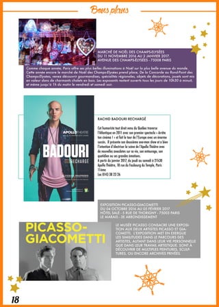 Bonsplans
18
RACHID BADOURI RECHARGÉ
Cet humoriste tout droit venu du Québec traverse
l’Atlantique en 2011 avec son premier spectacle « Arrête
ton cinéma ! » et fait le tour de l’Europe avec un énorme
succès. Il présente son deuxième one-man show et a bien
l’intention d’électriser la scène de l’Apollo Théâtre avec
de nouvelles anecdotes sur sa vie, son entourage, son
quotidien ou ses grandes émotions.
A partir du janvier 2017, du jeudi au samedi à 21h30
Apollo Théâtre, 18 rue du Faubourg du Temple, Paris
11ème
Loc 0143 38 23 26
EXPOSITION PICASSO-GIACOMETTI
DU 04 OCTOBRE 2016 AU 05 FÉVRIER 2017
HÔTEL SALÉ - 5 RUE DE THORIGNY - 75003 PARIS
LE MARAIS - 3E ARRONDISSEMENT
LE MUSÉE PICASSO CONSACRE UNE EXPOSI-
TION AUX DEUX ARTISTES PICASSO ET GIA-
COMETTI. L’EXPOSITION MET EN EXERGUE
LES SIMILITUDES DANS LE PARCOURS DES
ARTISTES, AUTANT DANS LEUR VIE PERSONNELLE
QUE DANS LEUR TRAVAIL ARTISTIQUE. SONT À
DÉCOUVRIR DE MULTIPLES PEINTURES, SCULP-
TURES, OU ENCORE ARCHIVES PRIVÉES.
MARCHÉ DE NOËL DES CHAMPS-ELYSÉES
DU 11 NOVEMBRE 2016 AU 2 JANVIER 2017.
AVENUE DES CHAMPS-ÉLYSÉES - 75008 PARIS
Comme chaque année, Paris offre ses plus belles illuminations à Noël sur la plus belle avenue du monde.
Cette année encore le marché de Noël des Champs-Elysées prend place, De la Concorde au Rond-Point des
Champs-Elysées, venez découvrir gourmandises, spécialités régionales, objets de décorations, jouets sont mis
en valeur dans de charmants chalets en bois. Les exposants restent ouverts tous les jours de 10h30 à minuit,
et même jusqu’à 1h du matin le vendredi et samedi soir.
 
