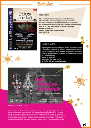 Bonsplans
19
PIÈGE MORTEL
D’Ira Levin, adaptation Gérald Sibleyras, mise en scène Eric Métayer.
Sidney Brown est un auteur de pièces policières en panne d’inspiration.
Il lui faut un succès à tout prix. Il reçoit Piège Mortel, la pièce d’un jeune au-
teur, un triomphe assuré. Jusqu’où Sidney sera-t-il prêt à aller pour mettre la main
dessus, lui qui a passé sa vie à imaginer des meurtres et des intrigues ?
A partir du 19 janvier 2017
Théâtre La Bruyère, 5 rue La Bruyère, Paris 9ème
Loc 01 48 74 76 99
INSTITUT DU MONDE ARABE
Allez à la découverte des bijoux en métaux précieux – or, argent et argent doré – pro-
duits et diffusés de la seconde moitié du XIXe siècle à la première moitié du XXe siècle.
Découvrez les parures féminines du Maroc, de l’Algérie, et de la Tunisie. La variété de
leurs formes, de leurs décors et de leurs techniques témoigne de la diversité des peuples
et de l’identité des régions qui constituent le monde arabe d’aujourd’hui. L’exposition
est, exceptionnellement, prolongée jusqu’au 8 janvier 2017, à l’Institut du monde arabe.
ROMÉO ET JULIETTE
La pièce légendaire de William Shakespeare, devenue l’incarnation de l’histoire
d’amour absolue et impossible, est reprise à la Comédie Française et mise en
scène par Eric Ruf qui situe l’action en Italie du sud, pauvre, aux murs délabrés,
écrasée par le soleil, théâtre de l’affrontement entre les Montaigu et les Capulet
qui a ensanglanté Vérone.
Jusqu’au 1er Février 2017
Salle Richelieu, Place Colette, Paris 1er
Loc 01 44 58 15 15 www.comedie-francaise.org
 