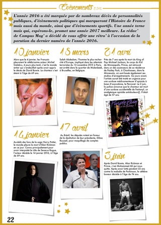 Évènements2016
22
L’année 2016 a été marquée par de nombreux décès de personnalités
publiques, d’évènements politiques qui marqueront l’Histoire de France
mais aussi du monde, ainsi que d’évènements sportifs. Une année terne
mais qui, espérons-le, promet une année 2017 meilleure. La rédac’
de Campus Mag’ a décidé de vous offrir une rétro’ à l’occasion de la
parution du dernier numéro de l’année 2016.
10janvierAlors que le 4 janvier, les Français
pleuraient le célébrissime acteur Michel
Galabru, 6 jours plus tard, c’est le monde
entier qui s’endeuillait après avoir appris
le décès de David Bowie. Le chanteur s’est
éteint à l’âge de 69 ans.
18marsSalah Abdeslam, l’homme le plus recher-
ché d’Europe, impliqué dans les attentats
terroristes du 13 novembre 2015 à Paris,
est arrêté dans le quartier de Molenbeek,
à Bruxelles, en Belgique.
21avriPrès de 7 ans après la mort du King of
Pop Mickael Jackson, le corps du Kid
de Minneapolis, Prince, est retrouvé
dans un des ascenseurs de sa résidence
de Paisley Park, à Chanhassen, dans le
Minnesota, où sont basés également ses
studios d’enregistrements. Six jours avant,
l’artiste aurait été traité en urgence pour
une surdose médicamenteuse d’opiacés à
base d’oxycodone, le Percocet. Le 2 juin,
la police annonce que le chanteur est mort
d’une surdose accidentelle de Fentanyl, un
analgésique opioïde antidouleurs[]. Il était
âgé de 57 ans.
17avrilAu Brésil, les députés votent en faveur
de la destitution de leur présidente, Dilma
Roussef, pour maquillage de comptes
publics.
3juinAprès David Bowie, Alan Rickman et
Prince, c’est Mohammed Ali qui nous
quitte. Après avoir lutté pendant 32 ans
contre la maladie de Parkinson, le célèbre
boxeur décède à l’âge de 74 ans.
14janvierAu-delà des fans de la saga Harry Potter,
le monde pleure la mort d’Alan Rickman
en ce jour. Connu principalement pour
avoir interprété le rôle de Severus Rogue,
l’acteur décède le 14 janvier 2016, à l’âge
de 69 ans.
 