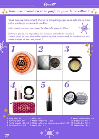 Beauté
24
Vous avez trouvé La robe parfaite pour le réveillon ?
Vous pouvez maintenant choisir le maquillage qui vous sublimera pour
cette soirée pas comme les autres.
Cette année encore, vous serez la plus belle pour les fêtes !
Sortez le grand jeu et profitez des derniers instants de l’année !
Inutile donc de vous maquiller comme un jour traditionnel, le réveillon est une
soirée unique où tout est permis !
1 2 3
4 5 6
1 Body Shop 4 €
2 Burberry 23,50 33 €
3 Fard à paupiere 23,50 €
4 Kit mineral mac 55 €
5 Mac 19,90 €
6 Make up for ever 14,90€
7 Make up for ever poudre à paupière 23,90 €
8 Vernis Mac 10 €
9 Vernis paillette Mac 10 €
10 Yves Rocher 5,95 €
11 Yves Rocher 8,95 €
12 Yves rocher 9,90 €
 