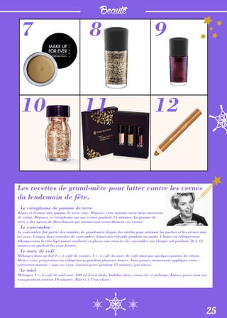 Beauté
Les recettes de grand-mère pour lutter contre les cernes
du lendemain de fête.
Le cataplasme de pomme de terre
Râpez et écrasez une pomme de terre crue. Déposez cette mixture entre deux morceaux
de coton. Déposez ce cataplasme sur vos cernes pendant 15 minutes. La pomme de
terre a des agents de blanchiment qui atténueront naturellement vos cernes.
Le concombre
Le concombre fait partie des remèdes de grand-mère depuis des siècles pour atténuer les poches et les cernes sous
les yeux. Coupez deux tranches de concombre, laissez-les refroidir pendant au moins 1 heure au réfrigérateur.
Allongez-vous la tête légèrement surélevée et placez une tranche de concombre sur chaque œil pendant 10 à 15
minutes en gardant les yeux fermés.
Le marc de café
Mélangez dans un bol 1 c. à café de yaourt, 1 c. à café de marc de café ainsi que quelques gouttes de citron.
Mettez votre préparation au réfrigérateur pendant plusieurs heures. Vous pouvez maintenant appliquer votre «
anticernes maison » sous vos yeux. Laissez poser pendant 15 minutes, pus rincez.
Le miel
Mélangez 1 c. à café de miel avec 100 ml d’eau tiède. Imbibez deux cotons de ce mélange. Laissez poser sous vos
yeux pendant environ 10 minutes. Rincez à l’eau claire.
25
7
10
8
11
9
12
 