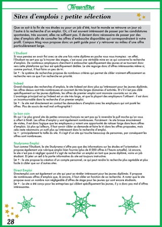 Formation
28
Sites d’emplois : petite sélection
Que ce soit à la fin de vos études ou pour un job d’été, tout le monde se retrouve un jour où
l’autre à la recherche d’un emploi. Or, s’il est souvent intéressant de passer par les candidatures
spontanées, très souvent, elles ne suffisent pas. Il devient donc nécessaire de passer par des
sites d’emplois afin de consulter les offres d’embauche disponibles qui correspondraient à votre
profil. Campus Mag vous propose donc un petit guide pour s’y retrouver au milieu d’une offre
particulièrement large.
L’Etudiant
Si vous pensiez en avoir fini avec ce site une fois votre diplôme en poche vous vous trompiez : en effet,
l’Etudiant ne sert pas qu’à trouver des stages, c’est aussi une véritable mine en ce qui concerne la recherche
d’emplois. De nombreux employeurs cherchent à embaucher spécifiquement des jeunes et se tournent donc
vers cette plateforme qui leur est spécifiquement dédiée. Le site regorge donc d’offres intéressantes même si,
comme partout, il faut faire un peu de tri.
Le + : le système de recherches propose de nombreux critères qui permet de cibler vraiment efficacement sa
recherche vers ce que l’on recherche en priorité.
Indeed
Grand classique des recherches d’emplois, le site Indeed est donc plus qu’intéressant pour les jeunes diplômés.
Les offres dessus sont très nombreuses et couvrent de très larges domaines d’activités. Et s’il n’est pas ciblé
spécifiquement sur les jeunes diplômés, les offres de premier emploi sont monnaie courante sur ce site.
L’avantage principal est qu’Indeed est un site très large, et que la plupart des employeurs l’utilisent : il est donc
un incontournable dans la recherche d’un premier emploi.
Le + : le site met directement en contact les demandeurs d’emplois avec les employeurs qui ont posté les
offres. Plus de soucis de mail mal orthographié !
Le bon coin
Eh oui ! Le plus grand site de petites annonces français ne sert pas qu’à revendre le pull moche qu’on vous
a offert à Noël. Les offres d’emploi y sont également nombreuses. Forcément : le site brasse énormément
de visites, il est donc logique que les employeurs y voient une opportunité de ratisser large dans leurs offres
d’emplois. Là plus qu’ailleurs, il faut savoir cibler sa demande et faire le tri dans les offres proposées, mais
cela reste néanmoins un outil plus qu’intéressant dans la recherche d’emploi.
Le + : principalement la taille du site. Il s’agit d’un site qui touche beaucoup de personnes, par conséquent les
offres sont nombreuses.
Studyrama Emploi
Tout comme l’Etudiant, le site Studyrama n’offre pas que des informations sur les études et l’orientation. Il
propose également une rubrique emploi bien fournie (plus de 8 000 offres à l’heure actuelle). Là encore,
le site n’est pas à négliger quand il s’agit de rechercher un emploi en tant que jeune diplômé, voire un job
étudiant. Et jeter un œil à la partie informative du site est toujours instructive.
Le + : le site propose la création d’un compte personnel, ce qui peut rendre la recherche plus agréable et plus
facile à cibler que sur d’autres sites.
Direct Emploi
Directemploi.com est également un site qui peut se révéler intéressant pour les jeunes diplômés. Il propose
de nombreuses offres d’emplois que, là encore, il faut cibler en fonction de sa recherche. A noter que le site
propose aussi un nombre non négligeable d’offres de stage pour les jeunes qui sont encore étudiants.
Le + : Le site a été conçu pour les entreprises qui ciblent spécifiquement les jeunes, il y a donc pas mal d’offres
intéressantes.
 