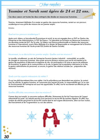 30
Monemplois
30
Yasmine et Sarah sont âgées de 24 et 22 ans.
Ces deux sœurs ont toutes les deux entrepris des études en ressources humaines.
Yasmine, récemment diplômée d’un master en gestion des ressources humaines, revient sur son parcours
académique et nous parle des missions de son premier emploi.
Entretien.
Quel est ton parcours académique ?
Après avoir obtenu un baccalauréat Économique et social, je me suis engagée dans un DUT en Gestion des
Entreprises et des Administrations, à l’IUT de Sceaux. J’ai spécialisé ma formation en Ressources humaines à
ma deuxième année de DUT. Par la suite, j’ai obtenu une licence professionnelle en Gestion des ressources
humaines à l’international, avant d’être diplômée d’un Master de Responsable en management de la Direction
des ressources humaines de l’école privée IGS (Institut de Gestion Sociale).
Récemment, tu as décroché ton premier emploi. Quelles sont tes missions ?
Je travaille, actuellement, au sein de l’entreprise Faurecia (secteur industriel – automobile), en qualité
de chargée en ressources humaines. Mon poste recouvre plusieurs missions que sont le recrutement et la
gestion de populations d’alternants et stagiaires du site, ma participation à la mise en œuvre de politiques
de formations, la gestion de la communication sur le site, la gestion de la population intérimaire sur le site,
la gestion administrative du personnel, ou encore, la gestion des relations sociales (ex : préparation des
réunions).
Quels sont les aspects intéressants du métier ?
Ce qui me plaît énormément dans mon métier c’est la polyvalence que demandent mes missions, le contact
avec les salariés, la gestion humaine, et l’autonomie que requiert le poste. La responsabilité que j’ai au sein
du fonctionnement de l’entreprise est aussi très appréciable. En effet, tout le recrutement est effectué par les
ressources humaines.
Quelles difficultés rencontres-tu dans tes missions ?
Comme dans tout emploi, je rencontre quelques difficultés. Notamment du fait de l’importance de l’aspect
administratif du poste. Les salariés peuvent aussi percevoir le service RH de manière négative. En effet, bon
nombre de salariés perçoivent le service RH comme étant le seul organe décisionnaire, selon son bon vouloir,
des licenciements et de l’augmentation ou non des salaires.
 