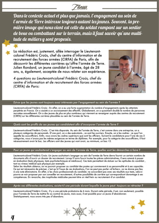 4
Zoom
Dans le contexte actuel et plus que jamais, l’engagement au sein de
l’armée de Terre intéresse toujours autant les jeunes. Souvent, la pre-
mière image qui nous vient est celle du soldat rampant sur un sentier
de boue ou combattant sur le terrain, mais il faut savoir qu’une multi-
tude de métiers y sont proposés.
La rédaction est, justement, allée interroger le Lieutenant-
colonel Frédéric Croüs, chef du centre d’information et de
recrutement des forces armées (CIRFA) de Paris, afin de
découvrir les différentes carrières qu’offre l’armée de Terre. 
Julien Rondard, un jeune candidat à l’armée, âgé de 28
ans, a, également, acceptée de nous relater son expérience.
4 questions au Lieutenant-colonel Frédéric Croüs, chef du
centre d’information et de recrutement des forces armées
(CIRFA) de Paris:
Est-ce que les jeunes sont toujours aussi intéressés par l’engagement au sein de l’armée ?
Lieutenant-colonel Frédéric Croüs : En effet, on a eu une forte augmentation du nombre d’engagements après les attentats
perpétrés en France. On a assisté a un accroissement des effectifs. Globalement, on a quasiment doublé le nombre de personnes
recrutées annuellement. On a des jeunes de plus en plus nombreux qui viennent se renseigner auprès des centres de recrutement
(CIRFA) sur les différentes carrières plausibles au sein de l’armée de Terre.
Quels sont les profils de ces jeunes qui candidatent afin d’incorporer l’armée de Terre ?
Lieutenant-colonel Frédéric Croüs : C’est très disparate. Au sein de l’armée de Terre, c’est comme dans une entreprise, on a
plusieurs catégories de personnels. D’une part, on a des exécutants , ce sont les ouvriers. Ensuite, on a les cadres : ce que l’on
appelle les sous-officiers. Enfin, nous avons les cadres supérieurs que sont les officiers. Suivant la candidature pour l’une de ces 3
catégories, nous n’avons pas les mêmes exigences en terme de diplômes. Par exemple, pour la catégorie des sous-officiers, il faut
nécessairement avoir le bac. Les officiers sont des jeunes qui vont avoir, au minimum, un bac +3.
Pour un jeune qui souhaiterait s’engager au sein de l’armée de Terre, quelles sont les démarches à faire ?
Lieutenant-colonel Frédéric Croüs :Un jeune souhaitant s’engager au sein de l’armée de Terre devra fournir un certain nombre de
documents afin d’ouvrir un dossier de recrutement. Lorsqu’il aura fourni toutes les pièces administratives, il sera amené à passer
en évaluation (tests physiques, tests psychotechniques et médicaux). Ces tests permettent de statuer sur les aptitudes du candidat ,
tant au niveau médical que physique par exemple.
Selon les résultats obtenus, on va pouvoir proposer au candidat des postes qui conviennent à sa personnalité et à ses capacités.
Ce qui est nécessaire de préciser, c’est qu’à l’issue de ces évaluations, l’on ne peut pas parler «d’échec». ça ne donne pas lieu
à une note éliminatoire. En effet, si les choix professionnels du candidat, ne concordent pas avec ses résultats aux tests, celui-ci
pourra se voir proposer par son conseiller en recrutement, d’autres possibilités de carrière qui correspondront davantage à ses
compétences. En revanche, des inaptitudes médicales peuvent être un réel frein au recrutement d’un candidat.
Après ces différentes évaluations, existe-t-il une période durant laquelle le jeune peut  toujours se rétracter ?
Lieutenant-colonel Frédéric Croüs : Il y a une période probatoire de 6 mois. Durant cette période, il est, non seulement, possible
pour l’armée de Terre de mettre fin au contrat du jeune, mais aussi, il est possible pour un jeune d’abandonner.
Statistiquement, nous avons très peu d’abandons.
 