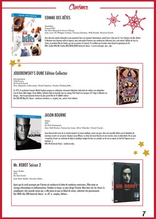 Cinéma
7
Mr. ROBOT Saison 2
Série Thriller
USA
De Sam Esmail
Avec Rami Malek, Christian Slater…
Après que le crash provoqué par FSociety ait remboursé la dette de nombreux américains, Elliot tente un
sevrage informatique et médicamenteux. Pendant ce temps, sa sœur dirige FSociety. Mais bien vite, les choses se
compliquent. Une seconde saison qui, si elle peine un peu en début de saison, redevient vite passionnante.
Box 4DVD, Box 3BR Universal. Bonus : m. off, sc. coupées, bêtisier…
COMME DES BÊTES
Animation
France/USA
De Chris Renaud et Yarrow Cheney
Avec (voix VF) Philippe Lacheau, François Damiens, Willy Rovelli, Florence Foresti…
Vous êtes-vous jamais demandé ce que pouvaient faire vos animaux domestiques, quand vous n’êtes pas là ? Les Créateurs de Moi, Moche
Et Méchant vous donnent enfin la réponse, dans cette perle d’humour aux nombreuses références (on y voit même l’affiche de Tous En
Scène, le prochain film du Studio, qui sort en janvier en France). Et n’oubliez pas la petite scène durant le générique de fin.
DVD, Combo DVD/BR, Combo DVD/BR2D/BR3D Universal. Bonus : 3 courte métrages, docs., clip…
JODOROWSKY’S DUNE Edition Collector
Documentaire
USA/France
De Franck Pavich
Avec Alejandro Jodorowsky, Michel Seydoux, Nicolas Winding Refn…
En 1975, le producteur français Michel Seydoux propose au réalisateur visionnaire Alejandro Jodorwsky de réaliser une adaptation
ciné de Dune. Mick Jagger, Orson Welles, Salvatore Dali ou Amanda Lear au casting, Pink Floyd à la musique, H.R. Giger et Moebius au
design… Voici la passionnante histoire du plus grand film de SF JAMAIS réalisé !
Box DVD/BR Blaq Out. Bonus : nombreux entretiens, sc. coupées, doc., poster, livret collector.
JASON BOURNE
Action
USA
De Paul Greengrass
Avec Matt Damon, Tommy Lee Jones, Alicia Vikander, Vincent Cassel…
Jason Bourne doit sortir de sa retraite quand il se trouve impliqué, contre son grès, dans une nouvelle affaire qui lui dévoilera de
nouveaux secrets sur son passé. Toujours aussi efficace, ce retour de Jason Bourne est une réussite, mais en demi-teinte. On en peut
s’empêcher d’avoir un sentiment de déjà-vu (impliqué malgré lui dans un complot, on lui tue sa copine, le chef de l’Agence est un
méchant…).
DVD, BR Universal. Bonus : nombreux docs.
 