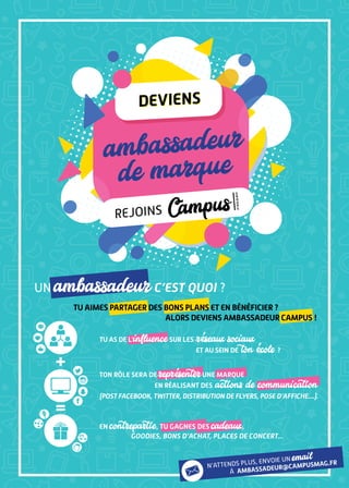 Un ambassadeurc’est quoi ?
+
=
ambassadeur
de marqueambassadeur
de marque
deviens
rejoins
g
r
o
u
p
e
Campus
deviens
tu aimes partager des bons plans et en bénéficier ?
alors deviens ambassadeur campus !
tu as de l’influencesur les réseaux sociaux
et au sein de ton école ?
ton rôle sera de représenterune marque
en réalisant des actions de communication
(post facebook, twitter, distribution de flyers, pose d’affiche....).
en contrepartie, tu gagnes des cadeaux,
goodies, bons d’achat, places de concert...
n’attends plUs, envoie Un email
à ambassadeur@campusmag.fr
 