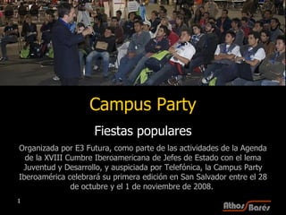 Campus Party Fiestas populares Organizada por E3 Futura, como parte de las actividades de la Agenda de la XVIII Cumbre Iberoamericana de Jefes de Estado con el lema Juventud y Desarrollo, y auspiciada por Telefónica, la Campus Party Iberoamérica celebrará su primera edición en San Salvador entre el 28 de octubre y el 1 de noviembre de 2008.  