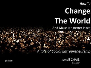 How ToChangeThe World And Make It a Better Place,[object Object],A tale of Social Entrepreneurship,[object Object],Ismail CHAIBGangster,[object Object],@ichaib,[object Object]