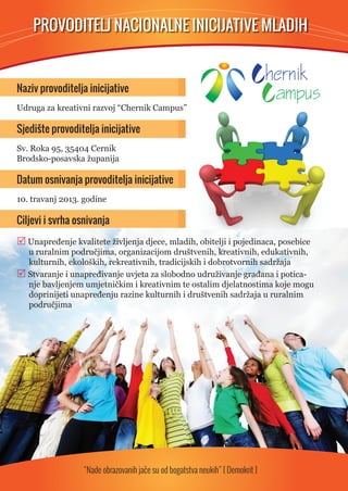 PROVODITELJ NACIONALNE INICIJATIVE MLADIH   
Naziv provoditelja inicijative  
Udruga za kreativni razvoj “Chernik Campus” 
Sjedište provoditelja inicijative 
Sv. Roka 95, 35404 Cernik 
Brodsko-posavska županija 
Datum osnivanja provoditelja inicijative 
10. travanj 2013. godine 
Ciljevi i svrha osnivanja 
 Unapređenje kvalitete življenja djece, mladih, obitelji i pojedinaca, posebice 
u ruralnim područjima, organizacijom društvenih, kreativnih, edukativnih, 
kulturnih, ekoloških, rekreativnih, tradicijskih i dobrotvornih sadržaja 
 Stvaranje i unapređivanje uvjeta za slobodno udruživanje građana i potica-nje 
bavljenjem umjetničkim i kreativnim te ostalim djelatnostima koje mogu 
doprinijeti unapređenju razine kulturnih i društvenih sadržaja u ruralnim 
područjima 
“Nade obrazovanih jače su od bogatstva neukih” [ Demokrit ] 
 