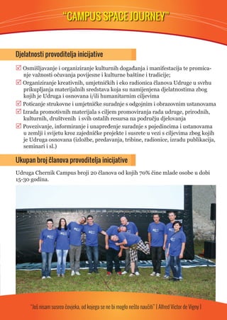 “CAMPUS SPACE JOURNEY” 
Djelatnosti provoditelja inicijative 
 Osmišljavanje i organiziranje kulturnih događanja i manifestacija te promica-nje 
važnosti očuvanja povijesne i kulturne baštine i tradicije; 
 Organiziranje kreativnih, umjetničkih i eko radionica članova Udruge u svrhu 
prikupljanja materijalnih sredstava koja su namijenjena djelatnostima zbog 
kojih je Udruga i osnovana i/ili humanitarnim ciljevima 
 Poticanje strukovne i umjetničke suradnje s odgojnim i obrazovnim ustanovama 
 Izrada promotivnih materijala s ciljem promoviranja rada udruge, prirodnih, 
kulturnih, društvenih i svih ostalih resursa na području djelovanja 
 Povezivanje, informiranje i unapređenje suradnje s pojedincima i ustanovama 
u zemlji i svijetu kroz zajedničke projekte i susrete u vezi s ciljevima zbog kojih 
je Udruga osnovana (izložbe, predavanja, tribine, radionice, izradu publikacija, 
seminari i sl.) 
Ukupan broj članova provoditelja inicijative 
Udruga Chernik Campus broji 20 članova od kojih 70% čine mlade osobe u dobi 
15-30 godina. 
“Još nisam susreo čovjeka, od kojega se ne bi moglo nešto naučiti” [ Alfred Victor de Vigny ] 
 