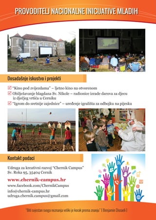 PROVODITELJ NACIONALNE INICIJATIVE MLADIH 
Dosadašnje iskustvo i projekti 
 “Kino pod zvijezdama” – ljetno kino na otvorenom 
 Obilježavanje blagdana Sv. Nikole – radionice izrade darova za djecu 
iz dječjeg vrtića u Cerniku 
 “Igrom do sretnije zajednice” – uređenje igrališta za odbojku na pijesku 
Kontakt podaci 
Udruga za kreativni razvoj “Chernik Campus” 
Sv. Roka 95, 35404 Cernik 
www.chernik-campus.hr 
www.facebook.com/ChernikCampus 
info@chernik-campus.hr 
udruga.chernik.campus@gmail.com 
“Biti svjestan svoga neznanja veliki je korak prema znanju” [ Benjamin Disraeli ] 
 