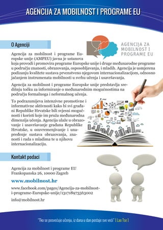 AGENCIJA ZA MOBILNOST I PROGRAME EU 
O Agenciji 
Agencija za mobilnost i programe Eu-ropske 
unije (AMPEU) javna je ustanova 
koja provodi i promovira programe Europske unije i druge međunarodne programe 
u području znanosti, obrazovanja, osposobljavanja, i mladih. Agencija je usmjerena 
podizanju kvalitete sustava prvenstveno njegovom internacionalizacijom, odnosno 
jačanjem instrumenata mobilnosti u svrhu učenja i usavršavanja. 
Agencija za mobilnost i programe Europske unije predstavlja sre-dišnju 
točku za informiranje o međunarodnim mogućnostima na 
području formalnoga i neformalnog učenja. 
To podrazumijeva intenzivne promotivne i 
informativne aktivnosti kako bi svi građa-ni 
Republike Hrvatske bili svjesni moguć-nosti 
i koristi koje im pruža međunarodna 
dimenzija učenja. Agencija ulaže u obrazo-vanje 
i usavršavanje građana Republike 
Hrvatske, u osuvremenjivanje i una-pređenje 
sustava obrazovanja, zna-nosti 
i rada s mladima te u njihovu 
internacionalizaciju. 
Kontakt podaci 
Agencija za mobilnost i programe EU 
Frankopanska 26, 10000 Zagreb 
www.mobilnost.hr 
www.facebook.com/pages/Agencija-za-mobilnost-i- 
programe-Europske-unije/131718973563002 
info@mobilnost.hr 
“Tko se posvećuje učenju, iz dana u dan postaje sve veći” [ Lao Tse ] 
 