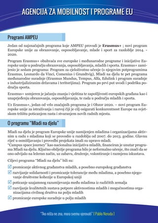 AGENCIJA ZA MOBILNOST I PROGRAME EU 
Programi AMPEU 
Jedan od najznačajnih programa koje AMPEU provodi je Erasmus+ ; novi program 
Europske unije za obrazovanje, osposobljavanje, mlade i sport za razdoblje 2014. - 
2020. 
Program Erasmus+ obuhvaća sve europske i međunarodne programe i inicijative Eu-ropske 
unije u području obrazovanja, osposobljavanja, mladih i sporta. Erasmus+ zami-jenio 
je sedam programa: Program za cjeloživotno učenje (s njegovim potprogramima 
Erasmus, Leonardo da Vinci, Comenius i Grundtvig), Mladi na djelu te pet programa 
međunarodne suradnje (Erasmus Mundus, Tempus, Alfa, Edulink i program suradnje 
s industrijaliziranim državama i teritorijima). Program po prvi put uvodi i podršku po-dručju 
“Tko ništa ne zna, mora svemu vjerovati” [ Pablo Neruda ] 
sporta. 
Erasmus+ usmjeren je jačanju znanja i vještina te zapošljivosti europskih građana kao i 
unaprjeđenju obrazovanja, osposobljavanja, te rada u području mladih i sporta. 
Uz Erasmus+, jedan od vrlo značajnih programa je i Obzor 2020. – novi program Eu-ropske 
unije za istraživanja i razvoj čiji je cilj osigurati konkurentnost Europe na svjet-skom 
tržištu poticanjem rasta i stvaranjem novih radnih mjesta. 
O programu “Mladi na djelu” 
Mladi na djelu je program Europske unije namijenjen mladima i organizacijama aktiv-nim 
u radu s mladima koji se provodio u razdoblju od 2007. do 2013. godine. Glavnu 
riječ u osmišljavanju i provedbi projekata imali su upravo mladi. 
“Campus space journey” kao nacionalna inicijativa mladih, fi nanciran je unutar progra-ma 
Mladi na djelu. Ključno obilježje programa bilo je neformalno učenje, što znači da se 
ono odvijalo na ležeran način, uz zabavu, druženje, volontiranje i razmjenu iskustava. 
Ciljevi programa “Mladi na djelu” bili su: 
 promicanje aktivnog građanstva mladih, a posebno europskog građanstva 
 razvijanje solidarnosti i promicanje tolerancije među mladima, a posebno njego-vanje 
društvene kohezije u Europskoj uniji 
 poticanje uzajamnog razumijevanja među mladima iz različitih zemalja 
 razvijanje kvalitetnih sustava potpore aktivnostima mladih i mogućnostima orga-nizacijama 
civilnog društva na polju mladih 
 promicanje europske suradnje u polju mladih 
 