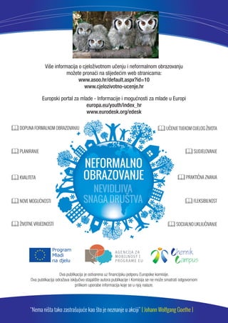 Više informacija o cjeloživotnom ucenju i neformalnom obrazovanju 
možete pronaci na slijedecim web stranicama: 
www.asoo.hr/default.aspx?id=10 
www.cjelozivotno-ucenje.hr 
Europski portal za mlade - Informacije i mogucnosti za mlade u Europi 
europa.eu/youth/index_hr 
www.eurodesk.org/edesk 
DOPUNA FORMALNOM OBRAZOVANJU UČENJE TIJEKOM CIJELOG ŽIVOTA 
SOCIJALNO UKLJUČIVANJE 
Ova publikacija je ostvarena uz financijsku potporu Europske komisije. 
SUDJELOVANJE 
PRAKTIČNA ZNANJA 
FLEKSIBILNOST 
  
 
PLANIRANJE 
KVALITETA 
NOVE MOGUĆNOSTI 
ŽIVOTNE VRIJEDNOSTI 
Ova publikacija odražava iskljucivo stajalište autora publikacije i Komisija se ne može smatrati odgovornom 
prilikom uporabe informacija koje se u njoj nalaze. 
“Nema ništa tako zastrašujuće kao što je neznanje u akciji” [ Johann Wolfgang Goethe ] 
