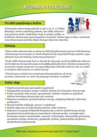 NEFORMALNO OBRAZOVANJE 
Prvi oblici pojavljivanja u društvu 
Neformalno obrazovanje pojavilo se još u 19. st. u Velikoj 
Britaniji u okviru radničkog pokreta, kao oblik subverziv-nog 
protesta protiv kapitalizma koji je pružao prilike za 
kvalitetno obrazovanje samo bogatima i moćnima. Nakon toga se ideja o neformal-nom 
obrazovanju proširila diljem Europe i Sjeverne Amerike. 
Defi nicija 
“Neformalno obrazovanje se odnosi na bilo koji planirani program individualnog 
i društvenog obrazovanja za mlade dizajniran da unaprijedi brojne vještine i spo-sobnosti 
izvan formalnog nastavnog programa” 
“Svaki oblik obrazovanja koji ne dovodi do stjecanja novih kvalifi kacija odnosno 
novih diploma ili napredovanja na kvalifi kacijskoj ljestvici. Označava organizira-ne 
procese učenja usmjerene na osposobljavanje odraslih osoba za rad, za različi-te 
socijalne aktivnosti te za osobni razvoj” 
“Učenje koje se odvija izvan institucionalnog konteksta, ali struk-turirano 
i planirano na način da pokazuje određene rezultate” 
Značaj i uloga 
 Doprinosi proširenju spoznajnih mogućnosti 
 Nadograđuje postojeća znanja i vještine stečene kroz formalno obrazovanje 
 Potiče usvajanje onih znanja, sposobnosti i vještina s kojima se pojedinac 
tijekom formalnog obrazovanja nije susretao 
 Doprinosi osobnom i profesionalnom razvoju, socijalnoj inkluziji i aktivnom 
građanstvu 
 Razvija kritičko mišljenje, stavove i vrijednosti 
 Snažno odgovara na individualne potrebe, želje i interese 
 Doprinosi usvajanju 8 ključnih kompetencija u okviru cjeloživotnog učenja: 
sposobnost komuniciranja na materinjem i stranom jeziku, razumijevanje i 
korištenje znanja iz matematike, znanosti i tehnologije, informatička pismenost, 
sposobnost učenja, društvene i građanske vještine, poduzetnička inicijativa i 
interkulturne kompetencije 
“Nakon kruha, obrazovanje je prva potreba koju čovjek treba” [ Georges Danton ] 
 