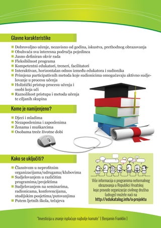 Glavne karakteristike 
 Dobrovoljno učenje, nezavisno od godina, iskustva, prethodnog obrazovanja 
 Obuhvaća sva interesna područja pojedinca 
 Jasno defi niran okvir rada 
 Fleksibilnost programa 
 Kompetentni edukatori, treneri, facilitatori 
 Interaktivan, horizontalan odnos između edukatora i sudionika 
 Primjena participativnih metoda koje sudionicima omogućavaju aktivno sudje-lovanje 
u procesu učenja 
 Holistički pristup procesu učenja i 
osobi koja uči 
 Raznolikost pristupa i metoda učenja 
te ciljanih skupina 
Kome je namijenjeno? 
 Djeci i mladima 
 Nezaposlenima i zaposlenima 
 Ženama i muškarcima 
 Osobama treće životne dobi 
Kako se uključiti? 
 Članstvom u neprofi tnim 
organizacijama/udrugama/klubovima 
 Sudjelovanjem u različitim 
programima/projektima 
 Sudjelovanjem na seminarima, 
radionicama, konferencijama, 
studijskim posjetima/putovanjima 
 Putem ljetnih škola, tečajeva 
Više informacija o programima neformalnog 
obrazovanja u Republici Hrvatskoj 
koje provode organizacije civilnog društva 
(udruge) možete naći na 
http://edukatalog.info/o-projektu 
“Investicija u znanje isplaćuje najbolje kamate” [ Benjamin Franklin ] 
 
