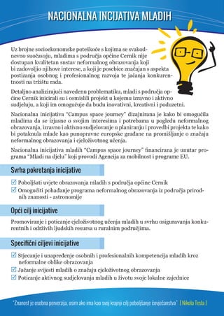 NACIONALNA INCIJATIVA MLADIH 
Uz brojne socioekonomske poteškoće s kojima se svakod-nevno 
suočavaju, mladima s područja općine Cernik nije 
dostupan kvalitetan sustav neformalnog obrazovanja koji 
bi zadovoljio njihove interese, a koji je posebice značajan s aspekta 
postizanja osobnog i profesionalnog razvoja te jačanja konkuren-tnosti 
na tržištu rada. 
Detaljno analizirajući navedenu problematiku, mladi s područja op-ćine 
Cernik inicirali su i osmislili projekt u kojemu izravno i aktivno 
sudjeluju, a koji im omogućuje da budu inovativni, kreativni i poduzetni. 
Nacionalna inicijativa “Campus space journey” dizajnirana je kako bi omogućila 
mladima da se izjasne o svojim interesima i potrebama u pogledu neformalnog 
obrazovanja, izravno i aktivno sudjelovanje u planiranju i provedbi projekta te kako 
bi potaknula mlade kao punopravne europske građane na promišljanje o značaju 
neformalnog obrazovanja i cjeloživotnog učenja. 
Nacionalna inicijativa mladih “Campus space journey” fi nancirana je unutar pro-grama 
“Mladi na djelu” koji provodi Agencija za mobilnost i programe EU. 
Svrha pokretanja inicijative 
 Poboljšati uvjete obrazovanja mladih s područja općine Cernik 
 Omogućiti pohađanje programa neformalnog obrazovanja iz područja prirod-nih 
znanosti - astronomije 
Opći cilj inicijative 
Promoviranje i poticanje cjeloživotnog učenja mladih u svrhu osiguravanja konku-rentnih 
i održivih ljudskih resursa u ruralnim područjima. 
Specifi čni ciljevi inicijative 
 Stjecanje i unapređenje osobnih i profesionalnih kompetencija mladih kroz 
neformalne oblike obrazovanja 
 Jačanje svijesti mladih o značaju cjeloživotnog obrazovanja 
 Poticanje aktivnog sudjelovanja mladih u životu svoje lokalne zajednice 
“Znanost je osobna perverzija, osim ako ima kao svoj krajnji cilj poboljšanje čovječanstva” [ Nikola Tesla ] 
 