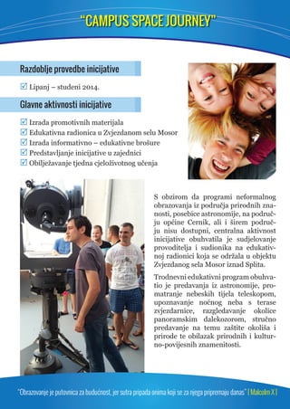 “CAMPUS SPACE JOURNEY” 
Razdoblje provedbe inicijative 
 Lipanj – studeni 2014. 
Glavne aktivnosti inicijative 
 Izrada promotivnih materijala 
 Edukativna radionica u Zvjezdanom selu Mosor 
 Izrada informativno – edukativne brošure 
 Predstavljanje inicijative u zajednici 
 Obilježavanje tjedna cjeloživotnog učenja 
S obzirom da programi neformalnog 
obrazovanja iz područja prirodnih zna-nosti, 
posebice astronomije, na područ-ju 
općine Cernik, ali i širem područ-ju 
nisu dostupni, centralna aktivnost 
inicijative obuhvatila je sudjelovanje 
provoditelja i sudionika na edukativ-noj 
radionici koja se održala u objektu 
Zvjezdanog sela Mosor iznad Splita. 
Trodnevni edukativni program obuhva-tio 
je predavanja iz astronomije, pro-matranje 
nebeskih tijela teleskopom, 
upoznavanje noćnog neba s terase 
zvjez darnice, razgledavanje okolice 
pa no ramskim dalekozorom, stručno 
predavanje na temu zaštite okoliša i 
prirode te obilazak prirodnih i kultur-no- 
povijesnih znamenitosti. 
“Obrazovanje je putovnica za budućnost, jer sutra pripada onima koji se za njega pripremaju danas” [ Malcolm X ] 
 