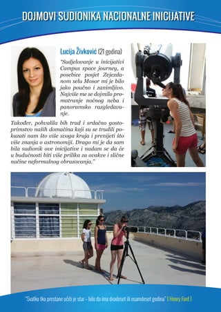 DOJMOVI SUDIONIKA NACIONALNE INICIJATIVE 
Lucija Živković (21 godina) 
“Sudjelovanje u inicijativi 
Campus space journey, a 
posebice posjet Zvjezda-nom 
selu Mosor mi je bilo 
jako poučno i zanimljivo. 
Najviše me se dojmilo pro-matranje 
noćnog neba i 
panoramsko razgledava-nje. 
Također, pohvalila bih trud i srdačno gosto-primstvo 
naših domaćina koji su se trudili po-kazati 
nam što više svoga kraja i prenijeti što 
više znanja o astronomiji. Drago mi je da sam 
bila sudionik ove inicijative i nadam se da će 
u budućnosti biti više prilika za ovakve i slične 
načine neformalnog obrazovanja.” 
“Svatko tko prestane učiti je star – bilo da ima dvadeset ili osamdeset godina” [ Henry Ford ] 
 