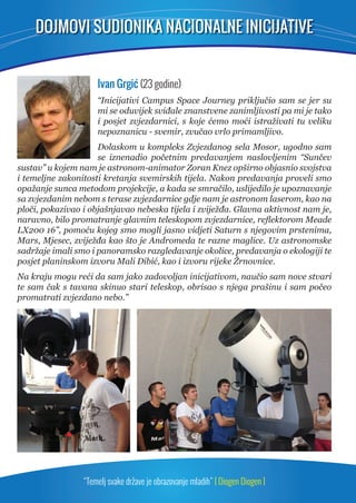 DOJMOVI SUDIONIKA NACIONALNE INICIJATIVE 
Ivan Grgić (23 godine) 
“Inicijativi Campus Space Journey priključio sam se jer su 
mi se oduvijek sviđale znanstvene zanimljivosti pa mi je tako 
i posjet zvjezdarnici, s koje ćemo moći istraživati tu veliku 
nepoznanicu - svemir, zvučao vrlo primamljivo. 
Dolaskom u kompleks Zvjezdanog sela Mosor, ugodno sam 
se iznenadio početnim predavanjem naslovljenim “Sunčev 
sustav” u kojem nam je astronom-animator Zoran Knez opširno objasnio svojstva 
i temeljne zakonitosti kretanja svemirskih tijela. Nakon predavanja proveli smo 
opažanje sunca metodom projekcije, a kada se smračilo, uslijedilo je upoznavanje 
sa zvjezdanim nebom s terase zvjezdarnice gdje nam je astronom laserom, kao na 
ploči, pokazivao i objašnjavao nebeska tijela i zviježđa. Glavna aktivnost nam je, 
naravno, bilo promatranje glavnim teleskopom zvjezdarnice, refl ektorom Meade 
LX200 16”, pomoću kojeg smo mogli jasno vidjeti Saturn s njegovim prstenima, 
Mars, Mjesec, zviježđa kao što je Andromeda te razne maglice. Uz astronomske 
sadržaje imali smo i panoramsko razgledavanje okolice, predavanja o ekologiji te 
posjet planinskom izvoru Mali Dibić, kao i izvoru rijeke Žrnovnice. 
Na kraju mogu reći da sam jako zadovoljan inicijativom, naučio sam nove stvari 
te sam čak s tavana skinuo stari teleskop, obrisao s njega prašinu i sam počeo 
promatrati zvjezdano nebo.” 
“Temelj svake države je obrazovanje mladih” [ Diogen Diogen ] 
 