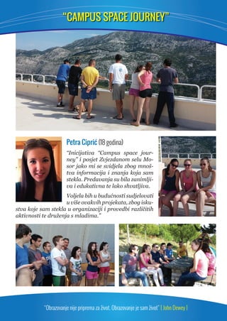 “CAMPUS SPACE JOURNEY” 
Petra Ciprić (18 godina) 
“Inicijativa “Campus space jour-ney” 
i posjet Zvjezdanom selu Mo-sor 
jako mi se svidjela zbog mnoš-tva 
informacija i znanja koja sam 
stekla. Predavanja su bila zanimlji-va 
i edukativna te lako shvatljiva. 
Voljela bih u budućnosti sudjelovati 
u više ovakvih projekata, zbog isku-stva 
koje sam stekla u organizaciji i provedbi različitih 
aktivnosti te druženja s mladima.” 
“Obrazovanje nije priprema za život. Obrazovanje je sam život” [ John Dewey ] 
 