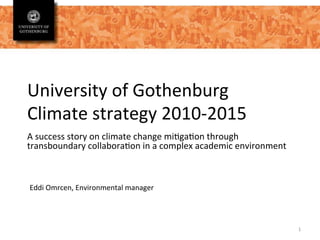 University	
  of	
  Gothenburg	
  
Climate	
  strategy	
  2010-­‐2015	
  
A	
  success	
  story	
  on	
  climate	
  change	
  mi=ga=on	
  through	
  
transboundary	
  collabora=on	
  in	
  a	
  complex	
  academic	
  environment	
  
	
  
1	
  
Eddi	
  Omrcen,	
  Environmental	
  manager	
  
 