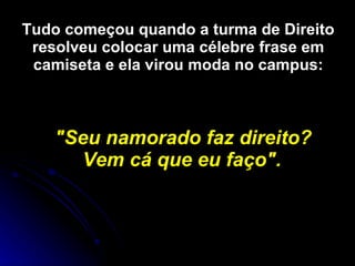 Tudo começou quando a turma de Direito resolveu colocar uma célebre frase em camiseta e ela virou moda no campus: &quot;Seu namorado faz direito? Vem cá que eu faço&quot;.   