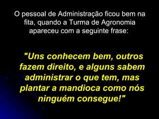 O pessoal de Administração ficou bem na fita, quando a Turma de Agronomia apareceu com a seguinte frase:  "Uns conhecem bem, outros fazem direito, e alguns sabem administrar o que tem, mas plantar a mandioca como nós ninguém consegue!"   