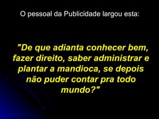 O pessoal da Publicidade largou esta:   "De que adianta conhecer bem, fazer direito, saber administrar e plantar a mandioca, se depois não puder contar pra todo mundo?"   