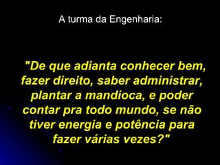 A turma da Engenharia:   "De que adianta conhecer bem, fazer direito, saber administrar, plantar a mandioca, e poder contar pra todo mundo, se não tiver energia e potência para fazer várias vezes?"   