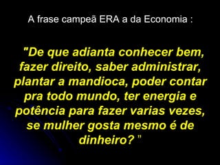 A frase campeã ERA a da Economia :   "De que adianta conhecer bem, fazer direito, saber administrar, plantar a mandioca, poder contar pra todo mundo, ter energia e potência para fazer varias vezes, se mulher gosta mesmo é de dinheiro?  ” 