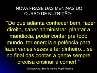 NOVA FRASE DAS MENINAS DO CURSO DE NUTRIÇÃO:  "De que adianta conhecer bem, fazer direito, saber administrar, plantar a mandioca, poder contar pra todo mundo, ter energia e potência para fazer várias vezes e ter dinheiro... se no final das contas a gente sempre precisa ensinar a comer! ” Colaboração: Sophia Helena Pupo Ferreira 