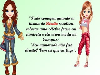 "Tudo começou quando a turma de  Direito  resolveu colocar uma célebre frase em camiseta e ela virou moda no Campus:  "Seu namorado não faz direito? Vem cá que eu faço".  
